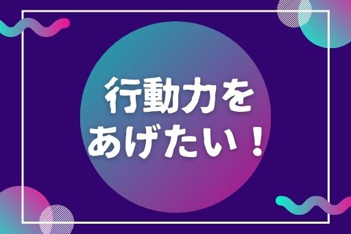 行動力を あげたい！