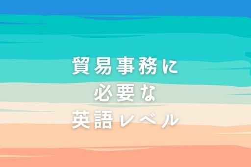貿易事務に必要な英語レベルはそんなに高くない？